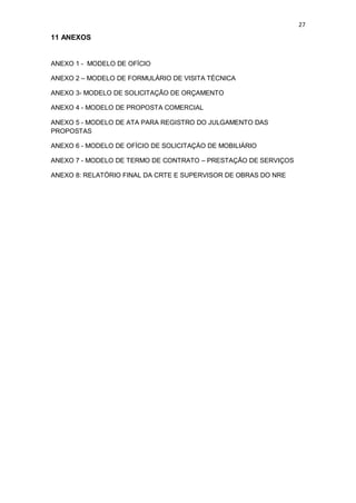27
11 ANEXOS
ANEXO 1 - MODELO DE OFÍCIO
ANEXO 2 – MODELO DE FORMULÁRIO DE VISITA TÉCNICA
ANEXO 3- MODELO DE SOLICITAÇÃO DE ORÇAMENTO
ANEXO 4 - MODELO DE PROPOSTA COMERCIAL
ANEXO 5 - MODELO DE ATA PARA REGISTRO DO JULGAMENTO DAS
PROPOSTAS
ANEXO 6 - MODELO DE OFÍCIO DE SOLICITAÇÄO DE MOBILIÁRIO
ANEXO 7 - MODELO DE TERMO DE CONTRATO – PRESTAÇÃO DE SERVIÇOS
ANEXO 8: RELATÓRIO FINAL DA CRTE E SUPERVISOR DE OBRAS DO NRE
 