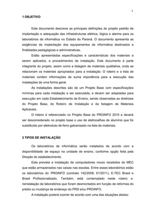 1
1 OBJETIVO
Este documento descreve as principais definições do projeto padrão de
implantação e adequação das infraestruturas elétrica, lógica e alarme para os
laboratórios de informática no Estado do Paraná. O documento apresenta as
exigências da implantação dos equipamentos de informática destinados a
finalidades pedagógicas e administrativas.
Estão apresentadas especificações e características dos materiais a
serem aplicados, e procedimentos de instalação. Este documento é parte
integrante do projeto, assim como a listagem de materiais qualitativa, onde se
relacionam os materiais apropriados para a instalação. O roteiro e a lista de
materiais contem informações de suma importância para a execução das
instalações de uma forma geral.
As instalações descritas são de um Projeto Base com especificações
mínimas para cada instalação a ser executada, e devem ser adaptadas para
execução em cada Estabelecimento de Ensino, sendo observadas as diretrizes
do Projeto Base, do Roteiro de Instalação e da listagem de Materiais
Aplicáveis.
O roteiro é referenciado no Projeto Base do PROINFO 2010 e deverá
ser desconsiderado no projeto base o uso de eletrocalhas de alumínio que foi
substituído por eletroduto de ferro galvanizado na lista de materiais.
2 TIPOS DE INSTALAÇÃO
Os laboratórios de informática serão instalados de acordo com a
disponibilidade de espaço na unidade de ensino, conforme opção feita pela
Direção do estabelecimento.
Esta prevista a instalação de computadores novos recebidos do MEC
que estão armazenados nas caixas nas escolas. Entre esses laboratórios estão
os laboratórios do PROINFO (contrato 142/2008, 61/2011), E-TEC Brasil e
Brasil Profissionalizado. Também, está contemplado neste roteiro a
reinstalação de laboratórios que foram desmontados em função de reformas do
prédio ou mudança de endereço do PRD e/ou PROINFO.
A instalação poderá ocorrer de acordo com uma das situações abaixo:
 