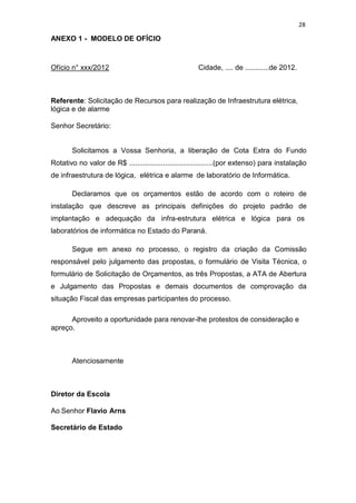 28
ANEXO 1 - MODELO DE OFÍCIO
Ofício n° xxx/2012 Cidade, .... de ............de 2012.
Referente: Solicitação de Recursos para realização de Infraestrutura elétrica,
lógica e de alarme
Senhor Secretário:
Solicitamos a Vossa Senhoria, a liberação de Cota Extra do Fundo
Rotativo no valor de R$ ..........................................(por extenso) para instalação
de infraestrutura de lógica, elétrica e alarme de laboratório de Informática.
Declaramos que os orçamentos estão de acordo com o roteiro de
instalação que descreve as principais definições do projeto padrão de
implantação e adequação da infra-estrutura elétrica e lógica para os
laboratórios de informática no Estado do Paraná.
Segue em anexo no processo, o registro da criação da Comissão
responsável pelo julgamento das propostas, o formulário de Visita Técnica, o
formulário de Solicitação de Orçamentos, as três Propostas, a ATA de Abertura
e Julgamento das Propostas e demais documentos de comprovação da
situação Fiscal das empresas participantes do processo.
Aproveito a oportunidade para renovar-lhe protestos de consideração e
apreço.
Atenciosamente
Diretor da Escola
Ao Senhor Flavio Arns
Secretário de Estado
 