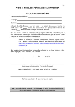 29
ANEXO 2 – MODELO DE FORMULÁRIO DE VISITA TÉCNICA
DECLARAÇÃO DE VISITA TÉCNICA
Estabelecimento de Ensino
Endereço
Município
A (Razão Social da Empresa ) , com sede na cidade de , inscrita no
CNPJ sob o n.º _, neste ato representada por (Responsável técnico da
Empresa) , abaixo assinado, vem por meio desta declarar:
Que teve acesso a todos os projetos e instruções para instalação, necessários para o
total entendimento dos serviços a serem realizados nessa instituição de ensino, sendo
a relação de projetos recebidos a que se segue:
Roteiro de Instalação e Projetos Base (Alarme, Elétrico, Lógica, Elétrico,
Civil, Roteiro de Instalação e Materiais aplicáveis) disponibilizados em
http://www.gestaoescolar.diaadia.pr.gov.br/modules/conteudo/conteudo.php?
conteudo=214
Que realizou visita técnica ao local, onde serão realizados os serviços, tendo em mãos
todos os projetos acima descritos para consulta.
, de de 2012.
(Assinatura do Responsável Técnico da Empresa)
(Nome completo e CPF do Responsável Técnico da Empresa)
Carimbo e assinatura de responsável pela escola
Obs.: Uma via deve ser entregue à escola no ato da visita, devidamente assinada,
não podendo ser encaminhada com a proposta comercial.
 