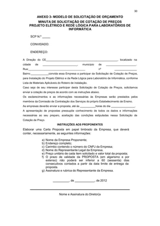 30
ANEXO 3- MODELO DE SOLICITAÇÃO DE ORÇAMENTO
MINUTA DE SOLICITAÇÃO DE COTAÇÃO DE PREÇOS
PROJETO ELÉTRICO E REDE LÓGICA PARA LABORATÓRIOS DE
INFORMÁTICA
SCP N.º
CONVIDADO:
ENDEREÇO:
A Direção do CE , localizado na
cidade de _, município de .
Rua: nº
Bairro: convida essa Empresa a participar da Solicitação de Cotação de Preços,
para Instalação do Projeto Elétrico e da Rede Lógica para Laboratório de Informática, conforme
Lista de Materiais Aplicáveis do Roteiro de instalação.
Caso seja de seu interesse participar desta Solicitação de Cotação de Preços, solicitamos
enviar a cotação de preços de acordo com as instruções abaixo.
Os esclarecimentos e as informações necessárias às Empresas serão prestados pelos
membros da Comissão de Contratação dos Serviços do próprio Estabelecimento de Ensino.
As empresas deverão enviar a proposta, até às horas do dia ,
A apresentação de propostas pressupõe conhecimento de todos os dados e informações
necessárias ao seu preparo, aceitação das condições estipuladas nessa Solicitação de
Cotação de Preço.
INSTRUÇÕES AOS PROPONENTES
Elaborar uma Carta Proposta em papel timbrado da Empresa, que deverá
conter, necessariamente, as seguintes informações:
a) Nome da Empresa Proponente;
b) Endereço completo;
c) Carimbo contendo o número do CNPJ da Empresa;
d) Nome do Representante Legal da Empresa,
e) Preço unitário de cada item solicitado e valor total da proposta;
f) O prazo de validade da PROPOSTA (em algarismo e por
extenso) não poderá ser inferior a 60 (sessenta) dias
consecutivos contados a partir da data limite de entrega da
proposta.
g) Assinatura e rubrica do Representante da Empresa.
, de , de 2012
Nome e Assinatura do Diretor(a
 