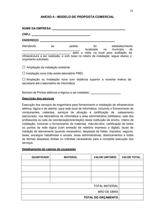 31
ANEXO 4 - MODELO DE PROPOSTA COMERCIAL
NOME DA EMPRESA:
CNPJ:
ENDEREÇO:
Atendendo ao pedido do estabelecimento
, localizado no município de
, após a visita no local para avaliação da
infraestrutura a ser realizada, e com base no roteiro de instalação, segue abaixo o
orçamento solicitado.
□ Ampliação da instalação existente
□ Instalação nova (não existe laboratório PRD)
□ Ampliação ou Instalação nova com distância superior a noventa metros da
secretaria até o laboratório de informática
Número de Pontos elétricos e lógicos a ser instalado:
Descrição dos serviços
Execução dos serviços de engenharia para fornecimento e instalação de infraestrutura
elétrica, lógica e de alarme, para rede local de informática, incluindo o fornecimento de
componentes, materiais, serviços de ativação e certificação de cabeamento
estruturado, nos laboratórios de informática e área administrativa (biblioteca, sala dos
professores ou sala de coordenação/orientação) desta instituição de ensino, roteiro de
instalação, incluindo o fornecimento de materiais, mão-de-obra, certificação de todos
os pontos da rede lógica (com emissão de relatório impresso e digital), laudo de
medição de aterramento (quando necessário), despesas de fretes, impostos, seguros,
taxas, encargos trabalhistas e sociais, taxas administrativas, deslocamentos e todas
as demais despesas diretas ou indiretas necessárias para a completa execução dos
serviços.
Detalhamento do valores do orçamento
QUANTIDADE MATERIAL VALOR UNITÁRIO VALOR TOTAL
TOTAL MATERIAL
MÃO DE OBRA
TOTAL DO ORÇAMENTO
 