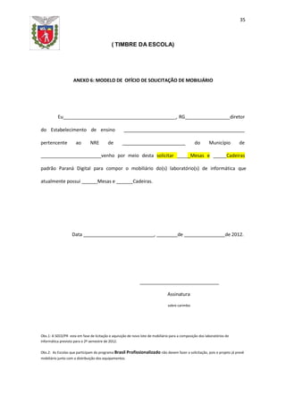 35
( TIMBRE DA ESCOLA)
ANEXO 6: MODELO DE OFÍCIO DE SOLICITAÇÃO DE MOBILIÁRIO
Eu _, RG_ diretor
do Estabelecimento de ensino
pertencente ao NRE de do Município de
venho por meio desta solicitar _Mesas e Cadeiras
padrão Paraná Digital para compor o mobiliário do(s) laboratório(s) de informática que
atualmente possui Mesas e Cadeiras.
Data , de de 2012.
Assinatura
sobre carimbo
Obs.1: A SEED/PR esta em fase de licitação e aquisição de novo lote de mobiliário para a composição dos laboratórios de
informática previsto para o 2º semestre de 2012.
Obs.2: As Escolas que participam do programa Brasil Profissionalizado não devem fazer a solicitação, pois o projeto já prevê
mobiliário junto com a distribuição dos equipamentos.
 