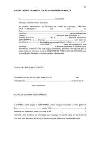 36
ANEXO 7 - MODELO DE TERMO DE CONTRATO – PRESTAÇÃO DE SERVIÇOS
O........................................................................, na qualidade
(Nome do Estabelecimento de Ensino)
de Unidade Administrativa da Secretaria de Estado da Educação, C.N.P.J/M.F
n.º.76.416.965/0001-21, com sede na
Rua.............................................................................................................................,nº......,
Município..........................................................................................., representado por seu
Diretor(a)..............................................................., designado pela Resolução nº.............,
portador do CPF nº................................., RG nº.........................., doravante denominado
CONTRATANTE e, a Empresa ........................................................., com sede no
Município de......................, (Nome da Empresa contratada) situada na Rua......................., nº
..........................................., C.N.P.J/M.F nº........................., neste ato representada pelo
Senhor(a)............................................................ a (Nome de representante da Empresa) seguir
denominada .CONTRATADA, após regular constatação de menor valor apurado para o
objeto, resolvem celebrar o presente CONTRATO DE PRESTAÇÃO DE SERVIÇOS, que
se regerá pelas Cláusulas e condições abaixo estabelecidas:
CLÁUSULA PRIMEIRA – DO OBJETO
O presente contrato tem por objeto a execução de................................................... nas
instalações do ................................................................................................., no Município de
(Nome do Estabelecimentos)
CLÁUSULA SEGUNDA - DO PAGAMENTO
A CONTRATANTE pagará à CONTRATADA, pelos serviços executados, o valor global de
R$...........,...... (...........................), sendo R$............,..... (...................................................),
referente aos materiais a serem utilizados, e R$ ..............,...... (.................................................),
referente à mão de obra a ser empregada, que será pago em parcela única, em até 05 (cinco)
dias úteis após a emissão do Termo de Recebimento de Serviços de Reparos/Melhorias.
 