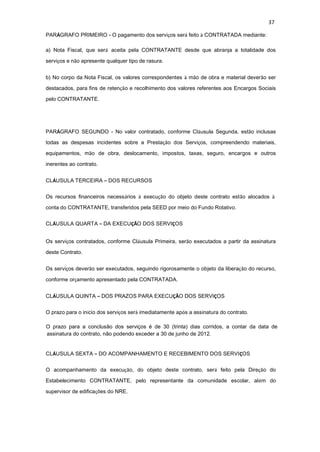 37
PARÁGRAFO PRIMEIRO - O pagamento dos serviços será feito à CONTRATADA mediante:
a) Nota Fiscal, que será aceita pela CONTRATANTE desde que abranja a totalidade dos
serviços e não apresente qualquer tipo de rasura.
b) No corpo da Nota Fiscal, os valores correspondentes à mão de obra e material deverão ser
destacados, para fins de retenção e recolhimento dos valores referentes aos Encargos Sociais
pelo CONTRATANTE.
PARÁGRAFO SEGUNDO - No valor contratado, conforme Cláusula Segunda, estão inclusas
todas as despesas incidentes sobre a Prestação dos Serviços, compreendendo materiais,
equipamentos, mão de obra, deslocamento, impostos, taxas, seguro, encargos e outros
inerentes ao contrato.
CLÁUSULA TERCEIRA – DOS RECURSOS
Os recursos financeiros necessários à execução do objeto deste contrato estão alocados à
conta do CONTRATANTE, transferidos pela SEED por meio do Fundo Rotativo.
CLÁUSULA QUARTA – DA EXECUÇÃO DOS SERVIÇOS
Os serviços contratados, conforme Cláusula Primeira, serão executados a partir da assinatura
deste Contrato.
Os serviços deverão ser executados, seguindo rigorosamente o objeto da liberação do recurso,
conforme orçamento apresentado pela CONTRATADA.
CLÁUSULA QUINTA – DOS PRAZOS PARA EXECUÇÃO DOS SERVIÇOS
O prazo para o início dos serviços será imediatamente após a assinatura do contrato.
O prazo para a conclusão dos serviços é de 30 (trinta) dias corridos, a contar da data de
assinatura do contrato, não podendo exceder a 30 de junho de 2012.
CLÁUSULA SEXTA – DO ACOMPANHAMENTO E RECEBIMENTO DOS SERVIÇOS
O acompanhamento da execução, do objeto deste contrato, será feito pela Direção do
Estabelecimento CONTRATANTE, pelo representante da comunidade escolar, além do
supervisor de edificações do NRE.
 