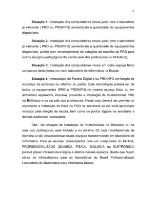 2
Situação 1: instalação dos computadores novos junto com o laboratório
já existente ( PRD ou PROINFO) aumentando a quantidade de equipamentos
disponíveis;
Situação 2: instalação dos computadores novos junto com o laboratório
já existente ( PRD ou PROINFO) aumentando a quantidade de equipamentos
disponíveis, porém com remanejamento de estações de trabalho do PRD para
outros espaços pedagógicos da escola (sala dos professores ou biblioteca);
Situação 3: instalação dos computadores novos em outro espaço físico
compondo desta forma um novo laboratório de informática na Escola.
Situação 4: reinstalação do Paraná Digital e ou PROINFO em função de
mudança de endereço ou reforma do prédio. Esta reinstalação poderá ser de
todos os equipamentos (PRD e PROINFO) no mesmo espaço físico ou em
ambientes separados, inclusive prevendo a instalação de multiterminais PRD
na Biblioteca e ou na sala dos professores. Neste caso deverá ser previsto no
orçamento a instalação do Rack do PRD na secretaria ou em local apropriado
indicado pela direção da escola, bem como os pontos lógicos na secretaria e
demais ambientes necessários.
Obs.: Na situação de instalação de multiterminais na Biblioteca ou na
sala dos professores, está limitado a no máximo 02 (dois) multiterminais de
maneira a não descaracterizar esses espaços transformando em laboratório de
informática. Para as escolas contempladas com um computador do BRASIL
PROFISSIONALIZADO (QUÍMICA, FÍSICA, BIOLOGIA ou ELETRÔNICA)
poderá prever infraestrutura lógica e elétrica nesses espaços, desde que façam
obras de infraestrututra para os laboratórios do Brasil Profissionalizado
Laboratório de Matemática e/ou Informática Básica.
 