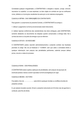 38
Constatada qualquer irregularidade, a CONTRATADA é obrigada a reparar, corrigir, remover,
reconstruir ou substituir, às suas expensas, os itens objeto do contrato em que se verificarem
vícios, defeitos ou incorreções resultantes da execução ou de materiais empregados.
CLÁUSULA SÉTIMA - DAS OBRIGAÇÕES DA CONTRATANTE
Para garantir o cumprimento do presente Contrato, a CONTRATANTE se obriga a:
1. efetuar o pagamento na forma convencionada neste Instrumento;
2. realizar rigorosa conferência das características dos bens entregues, pela CONTRATADA,
somente atestando os documentos da despesa quando comprovada a entrega total, fiel e
correta dos bens ou de parte da entrega a que se referirem.
CLÁUSULA OITAVA – DA RESCISÃO
O CONTRATANTE poderá rescindir administrativamente o presente contrato nas hipóteses
previstas no artigo 129, da Lei Estadual n.º 15.608/07, sem que caiba à contratada direito a
qualquer indenização, sem prejuízo das penalidades pertinentes, cabendo sempre defesa
prévia, recurso e vistas do processo.
CLÁUSULA NONA – DAS PENALIDADES
A CONTRATADA estará sujeita a aplicação de penalidades, sem prejuízo da apuração de
eventuais perdas e danos a serem apuradas na forma da legislação em vigor.
CLÁUSULA DÉCIMA – DO FORO
Fica eleito o foro de ......................... para dirimir quaisquer dúvidas ou conflitos oriundos do
presente contrato.
E, por estarem de pleno acordo, firmam o presente instrumento em 03 (três) vias de igual teor e
conteúdo, para fins de direito.
 