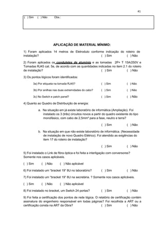 41
( ) Sim ( ) Não Obs.:
APLICAÇÃO DE MATERIAL MÍNIMO:
1) Foram aplicados 14 metros de Eletroduto conforme indicação do roteiro de
instalação? ( ) Sim ( ) Não
2) Foram aplicados os conduletes de aluminio e as tomadas 2P+ T 15A/250V e
Tomadas RJ45 cat. 5e, de acordo com as quantidades indicadas no item 2.1 do roteiro
de instalação? ( ) Sim ( ) Não
3) Os pontos lógicos foram identificados:
3a) Por etiqueta na tomada RJ45? ( ) Sim ( ) Não
3b) Por anilhas nas duas extremidades do cabo? ( ) Sim ( ) Não
3c) No Switch e patch panel? ( ) Sim ( ) Não
4) Quanto ao Quadro de Distribuição de energia:
a. Na situação em já existe laboratório de informática (Ampliação). Foi
instalado os 3 (três) circuitos novos a partir do quadro existente do tipo
monofásico, com cabo de 2,5mm² para a fase, neutro e terra?
( ) Sim ( ) Não
b. Na situação em que não existe laboratório de informática. (Necessidade
de instalação de novo Quadro Elétrico). Foi atendido as exigências do
item 17 do roteiro de instalação?
( ) Sim ( ) Não
5) Foi instalado o Link de fibra óptica e foi feita a interligação com conversores?
Somente nos casos aplicáveis.
( ) Sim ( ) Não ( ) Não aplicável
6) Foi instalado um “bracket 19” 8U no laboratório? ( ) Sim ( ) Não
7) Foi instalado um “bracket 19” 8U na secretária. ? Somente nos casos aplicáveis.
( ) Sim ( ) Não ( ) Não aplicável
8) Foi instalado no bracket, um Switch 24 portas? ( ) Sim ( ) Não
9) Foi feita a certificação dos pontos de rede lógica. O relatório de certificação contém
assinatura do engenheiro responsável em todas páginas? Foi recolhida a ART ou a
certificação consta na ART da Obra? ( ) Sim ( ) Não
 