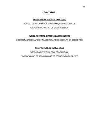 44
CONTATOS
PROJETOS MATERIAIS E EXECUÇÃO
NÚCLEO DE INFORMÁTICA E INFORMAÇÃO DIRETORIA DE
ENGENHARIA, PROJETOS E ORÇAMENTOS
FUNDO ROTATIVO E PRESTAÇÃO DE CONTAS
COORDENAÇÃO DE APOIO FINANCEIRO À REDE ESCOLAR DA SEED E NRE
EQUIPAMENTOS E INSTALAÇÃO
DIRETORIA DE TECNOLOGIA EDUCACIONAL
COORDENAÇÃO DE APOIO AO USO DE TECNOLOGIAS - CAUTEC
 