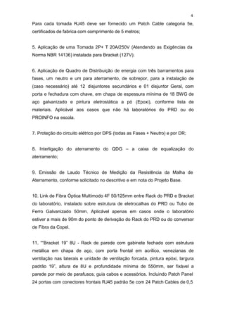 4
Para cada tomada RJ45 deve ser fornecido um Patch Cable categoria 5e,
certificados de fabrica com comprimento de 5 metros;
5. Aplicação de uma Tomada 2P+ T 20A/250V (Atendendo as Exigências da
Norma NBR 14136) instalada para Bracket (127V).
6. Aplicação de Quadro de Distribuição de energia com três barramentos para
fases, um neutro e um para aterramento, de sobrepor, para a instalação de
(caso necessário) até 12 disjuntores secundários e 01 disjuntor Geral, com
porta e fechadura com chave, em chapa de espessura mínima de 18 BWG de
aço galvanizado e pintura eletrostática a pó (Epoxi), conforme lista de
materiais. Aplicável aos casos que não há laboratórios do PRD ou do
PROINFO na escola.
7. Proteção do circuito elétrico por DPS (todas as Fases + Neutro) e por DR;
8. Interligação do aterramento do QDG – a caixa de equalização do
aterramento;
9. Emissão de Laudo Técnico de Medição da Resistência da Malha de
Aterramento, conforme solicitado no descritivo e em nota do Projeto Base.
10. Link de Fibra Óptica Multímodo 4F 50/125mm entre Rack do PRD e Bracket
do laboratório, instalado sobre estrutura de eletrocalhas do PRD ou Tubo de
Ferro Galvanizado 50mm. Aplicável apenas em casos onde o laboratório
estiver a mais de 90m do ponto de derivação do Rack do PRD ou do conversor
de Fibra da Copel.
11. ““Bracket 19” 8U - Rack de parede com gabinete fechado com estrutura
metálica em chapa de aço, com porta frontal em acrílico, venezianas de
ventilação nas laterais e unidade de ventilação forcada, pintura epóxi, largura
padrão 19”, altura de 8U e profundidade mínima de 550mm, ser fixável a
parede por meio de parafusos, guia cabos e acessórios. Incluindo Patch Panel
24 portas com conectores frontais RJ45 padrão 5e com 24 Patch Cables de 0,5
 