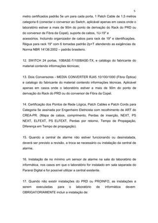 5
metro certificados padrão 5e um para cada porta, 1 Patch Cable de 1,5 metros
categoria 6 (conectar o conversor ao Switch, aplicável apenas em casos onde o
laboratório estiver a mais de 90m do ponto de derivação do Rack do PRD ou
do conversor de Fibra da Copel), suporte de cabos, 1U-19" e
acessórios. Incluindo organizador de cabos para rack de 19" e identificações.
Régua para rack 19" com 6 tomadas padrão 2p+T atendendo as exigências da
Norma NBR 14136:2002 – padrão brasileiro.
12. SWITCH 24 portas, 10BASE-T/100BASE-TX, e catálogo do fabricante do
material contendo informações técnicas;
13. Dois Conversores - MEDIA CONVERTER RJ45 10/100/1000 (Fibra Óptica)
e catalogo do fabricante do material contendo informações técnicas. Aplicável
apenas em casos onde o laboratório estiver a mais de 90m do ponto de
derivação do Rack do PRD ou do conversor de Fibra da Copel.
14. Certificação dos Pontos de Rede Lógica, Patch Cables e Patch Cords para
Categoria 5e assinada por Engenheiro Eletricista com recolhimento de ART do
CREA-PR. (Mapa de cabos, comprimento, Perdas de inserção, NEXT, PS
NEXT, ELFEXT, PS ELFEXT, Perdas por retorno, Tempo de Propagação,
Diferença em Tempo de propagação).
15. Quando a central de alarme não estiver funcionando ou desinstalada,
deverá ser previsto a revisão, a troca se necessário ou instalação da central de
alarme.
16. Instalação de no mínimo um sensor de alarme na sala do laboratório de
informática, nos casos em que o laboratório for instalado em sala separada do
Paraná Digital e for possível utilizar a central existente.
17. Quando não existir instalações do PRD ou PROINFO, as instalações a
serem executadas para o laboratório de informática devem
OBRIGATORIAMENTE incluir a instalação de:
 