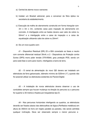 6
a) Central de alarme nova e sensores
b) Instalar um Bracket adicional, para o conversor da fibra óptica na
secretaria do estabelecimento.
c) Execução de malha de aterramento construído em forma triangular com
3m x 3m x 3m, contendo caixa para inspeção de aterramento em
concreto. A interligação entre as hastes devera usar cabo de cobre nu
50mm² e a interligação entre a caixa de inspeção e a caixa de
equalização utilizando cabo de cobre nu 25mm².
d) De um novo quadro com:
d1 - Dispositivo Residual (DR) 25 a 80A conectado as fases e neutro
com corrente diferencial residual 30mA; e 2 - Dispositivos de Proteção contra
Surtos (DPS) mono polar tensão 275V/80kA, grau proteção IP20, sendo um
para cada fase e outro para neutro, interligados a barra de terra.
d2 - O ramal de alimentação do novo QD devera ser instalado em
eletrodutos de ferro galvanizado, diâmetro mínimo de O25mm (1”), quando não
for possível utilizar os eletrodutos existentes do Paraná Digital.
d3 - A instalação de novos eletrodutos devera observar o uso de
conduletes sempre que houver mudança na direção do percurso ou o percurso
for superior a 30 metros e fixados por braçadeiras tipo D.
d4 - Nos percursos horizontais interligando os quadros, os eletrodutos
deverão ser fixados abaixo das eletrocalhas de lógica (Perfilados metálicos) em
altura de 350mm do forro em trajeto paralelo as paredes, não sendo admitida
qualquer inclinação. Deve ser observado sempre o menor percurso e
 