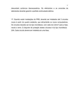 7
descartado contornos desnecessários. Os eletrodutos e as emendas de
eletrodutos deverão garantir a perfeita continuidade elétrica.
17. Quando existir instalações do PRD, deverão ser instalados até 3 circuitos
novos à partir do quadro existente, que alimentarão os novos computadores.
Os circuitos deverão ser do tipo monofásico, com cabo de 2,5mm² para a fase,
neutro e terra. O disjuntor de proteção destes circuitos é do tipo monofásico
20A. Cada circuito deverá ser instalado em uma fase.
 