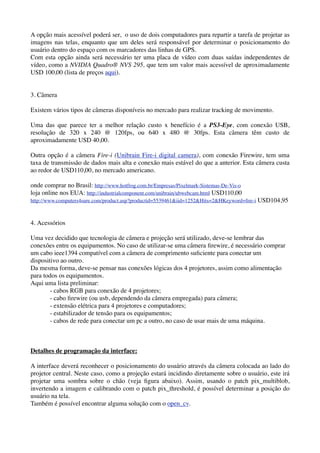 A opção mais acessível poderá ser, o uso de dois computadores para repartir a tarefa de projetar as
imagens nas telas, enquanto que um deles será responsável por determinar o posicionamento do
usuário dentro do espaço com os marcadores das linhas de GPS.
Com esta opção ainda será necessário ter uma placa de vídeo com duas saídas independentes de
vídeo, como a NVIDIA Quadro® NVS 295, que tem um valor mais acessível de aproximadamente
USD 100,00 (lista de preços aqui).


3. Câmera

Existem vários tipos de câmeras disponíveis no mercado para realizar tracking de movimento.

Uma das que parece ter a melhor relação custo x benefício é a PS3-Eye, com conexão USB,
resolução de 320 x 240 @ 120fps, ou 640 x 480 @ 30fps. Esta câmera têm custo de
aproximadamente USD 40,00.

Outra opção é a câmera Fire-i (Unibrain Fire-i digital camera), com conexão Firewire, tem uma
taxa de transmissão de dados mais alta e conexão mais estável do que a anterior. Esta câmera custa
ao redor de USD110,00, no mercado americano.

onde comprar no Brasil: http://www.hotfrog.com.br/Empresas/Pixelmark-Sistemas-De-Vis-o
loja online nos EUA: http://industrialcomponent.com/unibrain/ubwebcam.html USD110,00
http://www.computers4sure.com/product.asp?productid=5539461&iid=1252&Hits=2&HKeyword=ﬁre-i USD104,95



4. Acessórios

Uma vez decidido que tecnologia de câmera e projeção será utilizado, deve-se lembrar das
conexões entre os equipamentos. No caso de utilizar-se uma câmera ﬁrewire, é necessário comprar
um cabo ieee1394 compatível com a câmera de comprimento suﬁciente para conectar um
dispositivo ao outro.
Da mesma forma, deve-se pensar nas conexões lógicas dos 4 projetores, assim como alimentação
para todos os equipamentos.
Aqui uma lista preliminar:
        - cabos RGB para conexão de 4 projetores;
        - cabo ﬁrewire (ou usb, dependendo da câmera empregada) para câmera;
        - extensão elétrica para 4 projetores e computadores;
        - estabilizador de tensão para os equipamentos;
        - cabos de rede para conectar um pc a outro, no caso de usar mais de uma máquina.



Detalhes de programação da interface:

A interface deverá reconhecer o posicionamento do usuário através da câmera colocada ao lado do
projetor central. Neste caso, como a projeção estará incidindo diretamente sobre o usuário, este irá
projetar uma sombra sobre o chão (veja ﬁgura abaixo). Assim, usando o patch pix_multiblob,
invertendo a imagem e calibrando com o patch pix_threshold, é possível determinar a posição do
usuário na tela.
Também é possível encontrar alguma solução com o open_cv.
 
