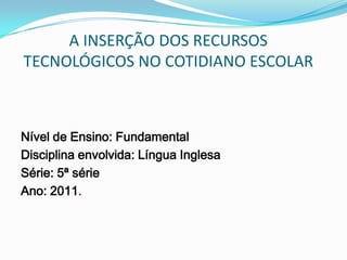 A INSERÇÃO DOS RECURSOS
TECNOLÓGICOS NO COTIDIANO ESCOLAR



Nível de Ensino: Fundamental
Disciplina envolvida: Língua Inglesa
Série: 5ª série
Ano: 2011.
 