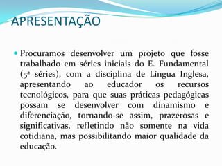 APRESENTAÇÃO

 Procuramos desenvolver um projeto que fosse
  trabalhado em séries iniciais do E. Fundamental
  (5ª séries), com a disciplina de Língua Inglesa,
  apresentando     ao   educador     os   recursos
 tecnológicos, para que suas práticas pedagógicas
 possam se desenvolver com dinamismo e
 diferenciação, tornando-se assim, prazerosas e
 significativas, refletindo não somente na vida
 cotidiana, mas possibilitando maior qualidade da
 educação.
 
