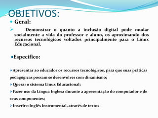 OBJETIVOS:
 Geral:
    Demonstrar o quanto a inclusão digital pode mudar
  socialmente a vida do professor e aluno, os aproximando dos
  recursos tecnológicos voltados principalmente para o Linux
  Educacional.

  Específico:

Apresentar ao educador os recursos tecnológicos, para que suas práticas
pedagógicas possam se desenvolver com dinamismo;
Qperar o sistema Linux Educacional;
Fazer uso da Língua Inglesa durante a apresentação do computador e de
seus componentes;
Inserir o Inglês Instrumental, através de textos
 