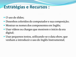 Estratégias e Recursos :

 O uso de slides;
 Desenhos coloridos do computador e sua composição;
 Mostrar os nomes dos componentes em Inglês;
 Usar vídeos ou charges que mostrem o início da era
  digital;
 Usar pequenos textos, utilizando-se o data show, que
  venham a introduzir o uso do Inglês Instrumental;
 