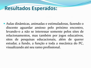 Resultados Esperados:

 Aulas dinâmicas, animadas e estimuladoras, fazendo o
 discente aguardar ansioso pelo próximo encontro,
 levando-o a não se interessar somente pelos sites de
 relacionamentos, mas também por jogos educativos,
 sites de pesquisas educacionais, além de querer
 estudar, a fundo, a função e toda a mecânica do PC,
 visualizando até seu ramo profissional.
 