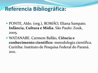 Referencia Bibliográfica:

 PONTE, Aldo. (org.), ROMÃO, Eliana Sampaio.
  Infância, Cultura e Mídia. São Paulo: Zouk,
  2005.
 WATANABE. Carmem Ballão, Ciência e
 conhecimento cientifico: metodologia científica.
 Curitiba: Instituto de Pesquisa Federal do Paraná.
 2011.
 