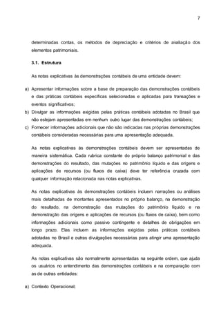 7
determinadas contas, os métodos de depreciação e critérios de avaliação dos
elementos patrimoniais.
3.1. Estrutura
As notas explicativas às demonstrações contábeis de uma entidade devem:
a) Apresentar informações sobre a base de preparação das demonstrações contábeis
e das práticas contábeis específicas selecionadas e aplicadas para transações e
eventos significativos;
b) Divulgar as informações exigidas pelas práticas contábeis adotadas no Brasil que
não estejam apresentadas em nenhum outro lugar das demonstrações contábeis;
c) Fornecer informações adicionais que não são indicadas nas próprias demonstrações
contábeis consideradas necessárias para uma apresentação adequada.
As notas explicativas às demonstrações contábeis devem ser apresentadas de
maneira sistemática. Cada rubrica constante do próprio balanço patrimonial e das
demonstrações do resultado, das mutações no patrimônio líquido e das origens e
aplicações de recursos (ou fluxos de caixa) deve ter referência cruzada com
qualquer informação relacionada nas notas explicativas.
As notas explicativas às demonstrações contábeis incluem narrações ou análises
mais detalhadas de montantes apresentados no próprio balanço, na demonstração
do resultado, na demonstração das mutações do patrimônio líquido e na
demonstração das origens e aplicações de recursos (ou fluxos de caixa), bem como
informações adicionais como passivo contingente e detalhes de obrigações em
longo prazo. Elas incluem as informações exigidas pelas práticas contábeis
adotadas no Brasil e outras divulgações necessárias para atingir uma apresentação
adequada.
As notas explicativas são normalmente apresentadas na seguinte ordem, que ajuda
os usuários no entendimento das demonstrações contábeis e na comparação com
as de outras entidades:
a) Contexto Operacional;
 