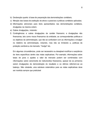 8
b) Declaração quanto à base de preparação das demonstrações contábeis;
c) Menção das bases de avaliação de ativos e passivos e práticas contábeis aplicadas;
d) Informações adicionais para itens apresentados nas demonstrações contábeis,
divulgadas na mesma ordem.
e) Outras divulgações, incluindo:
f) Contingências e outras divulgações de caráter financeiro; e divulgações não
financeiras, tais como riscos financeiros da entidade, as correspondentes políticas e
os objetivos da administração, que não se confundam com as informações a divulgar
no relatório da administração, incluindo, mas não se limitando a, políticas de
proteção cambial ou de mercado, "hedge" etc.
Em algumas circunstâncias, pode ser necessário ou desejável modificar a seqüência
de itens específicos dentro das notas explicativas. Por exemplo, informações sobre
taxas de juros e ajustes a valor de mercado podem ser combinadas com
informações sobre vencimento de instrumentos financeiros, apesar de os primeiros
serem divulgações de demonstração do resultado e os últimos referirem-se ao
balanço. Não obstante, uma estrutura sistemática para as notas explicativas deve
ser mantida sempre que praticável
 
