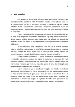 9
4. CONCLUSÃO
Procurou-se ao longo deste trabalho fazer uma análise das principais
alterações sofridas pela Lei n. 6.404/76 na última década. A nova redação desta Lei
se deu por meio das leis n. 10.303/01, 11.638/07 e 11.941/09, que em poucos
trabalhos foram conjuntamente verificadas. Buscou-se demonstrar quais os
dispositivos legais modificados ou inseridos na LSA e sua repercussão dentro e fora
da companhia.
Foram inseridas na LSA novas regras em relação às companhias abertas,
no claro intuito de garantir ao acionista minoritário a segurança de seu investimento.
Nesse mesmo sentido, também foram trabalhados na referida Lei dispositivos
referentes a uma das formas de investimentos em sociedades anônimas, que são as
debêntures.
O que se buscou, com a edição da Lei n. 10.303/01, criar um equilíbrio
entre os acionistas majoritários e os minoritários, salvaguardando estes de possíveis
prejuízos, também se tentou facilitar com a resolução dos conflitos internos às
companhias com a inserção da arbitragem, mediante previsão estatutária.
A partir do estudo das leis n. 11.638/07 e 11.491/09, compreendemos que
o legislador intencionou adequar as regras já existentes à realidade do atual
mercado financeiro, proporcionando aos investidores maior e melhor acesso às
informações mercantis, por meio da inovação quanto à forma de divulgação das
demonstrações financeiras das companhias.
Assim, concluímos que as estudadas inovações são fruto tão-somente da
necessidade de adequação da norma regulamentadora das sociedades anônimas
ao novo cenário financeiro do país, que a cada dia mais se populariza, devido à
constante busca por novas formas de investimentos. Ainda, são o resultado da
interferência do Direito nas relações e negócios efetivados entre pessoas físicas
e/ou jurídicas, fato necessário para a convivência do ser humano em harmonia.
 