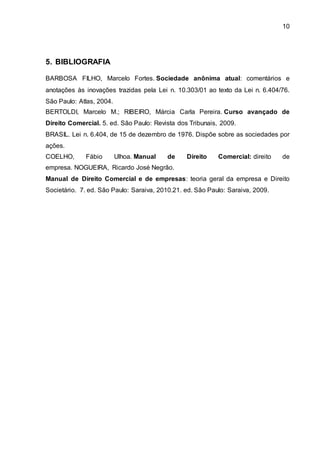 10
5. BIBLIOGRAFIA
BARBOSA FILHO, Marcelo Fortes. Sociedade anônima atual: comentários e
anotações às inovações trazidas pela Lei n. 10.303/01 ao texto da Lei n. 6.404/76.
São Paulo: Atlas, 2004.
BERTOLDI, Marcelo M.; RIBEIRO, Márcia Carla Pereira. Curso avançado de
Direito Comercial. 5. ed. São Paulo: Revista dos Tribunais, 2009.
BRASIL. Lei n. 6.404, de 15 de dezembro de 1976. Dispõe sobre as sociedades por
ações.
COELHO, Fábio Ulhoa. Manual de Direito Comercial: direito de
empresa. NOGUEIRA, Ricardo José Negrão.
Manual de Direito Comercial e de empresas: teoria geral da empresa e Direito
Societário. 7. ed. São Paulo: Saraiva, 2010.21. ed. São Paulo: Saraiva, 2009.
 