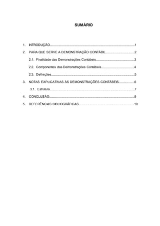 SUMÁRIO
1. INTRODUÇÃO...............................................................................................1
2. PARA QUE SERVE A DEMONSTRAÇÃO CONTÁBIL.................................2
2.1. Finalidade das Demonstrações Contábeis............................................3
2.2. Componentes das Demonstrações Contábeis......................................4
2.3. Definições..............................................................................................5
3. NOTAS EXPLICATIVAS ÀS DEMONSTRAÇÕES CONTÁBEIS..................6
3.1. Estrutura...............................................................................................7
4. CONCLUSÃO................................................................................................9
5. REFERÊNCIAS BIBLIOGRÁFICAS..............................................................10
 