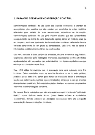 2
2. PARA QUE SERVE A DEMONSTRAÇÃO CONTÁBIL
Demonstrações contábeis de uso geral são aquelas destinadas a atender às
necessidades dos usuários que não estejam em condições de exigir relatórios
adaptados para atender às suas necessidades específicas de informação.
Demonstrações contábeis de uso geral incluem aquelas que são apresentadas
separadamente ou dentro de outro documento público, como um relatório anual ou
um prospecto. Aplica-se igualmente às demonstrações contábeis individuais de uma
entidade componente de um grupo ou consolidadas. Esta NPC não se aplica a
informações contábeis intermediárias ou condensadas.
Esta NPC aplica-se a todos os tipos de entidades, inclusive a bancos e seguradoras.
Exigências adicionais para instituições financeiras, seguradoras e outras atividades
regulamentadas são, ou podem ser, estabelecidas por órgãos reguladores ou por
outros pronunciamentos específicos.
Esta NPC utiliza terminologia que é adequada para uma entidade com fins
lucrativos. Outras entidades, como as sem fins lucrativos ou as do setor público,
poderão aplicar esta NPC, porém pode tornar-se necessário alterar a terminologia
usada para determinadas rubricas nas demonstrações contábeis e para as próprias
demonstrações contábeis. Tais entidades podem também apresentar componentes
adicionais às demonstrações contábeis.
Da mesma forma, entidades que não apresentam os componentes do "patrimônio
líquido", como definido nesta Norma (como fundos mútuos e sociedades
cooperativas), deverão proceder às alterações necessárias para uma adequada
apresentação das demonstrações contábeis.
 