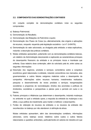 4
2.2. COMPONENTES DAS DEMONSTRAÇÕES CONTÁBEIS
Um conjunto completo de demonstrações contábeis inclui os seguintes
componentes:
a) Balanço Patrimonial;
b) Demonstração do Resultado;
c) Demonstração das Mutações do Patrimônio Líquido;
d) Demonstração dos Fluxos de Caixa (ou, alternativamente, das origens e aplicações
de recursos, enquanto requerida pela legislação societária - Lei nº. 6.404/76);
e) Demonstração do valor adicionado, se divulgada pela entidade; e notas explicativas,
incluindo a descrição das práticas contábeis.
f) Muitas entidades apresentam, juntamente com as demonstrações contábeis básicas,
um relatório da Administração descrevendo e explicando as características principais
do desempenho financeiro da entidade e os principais riscos e incertezas que
enfrenta. Esse relatório deve contemplar, além do solicitado pela lei, entre outras as
seguintes informações:
g) Descrição dos negócios, produtos e serviços; comentários sobre a conjuntura
econômica geral relacionada à entidade, incluindo concorrência nos mercados, atos
governamentais e outros fatores exógenos materiais sobre o desempenho da
companhia; informações sobre recursos humanos; investimentos realizados;
pesquisa e desenvolvimento de novos produtos e serviços; reorganizações
societárias e programas de racionalização; direitos dos acionistas e políticas de
dividendos, societárias e perspectivas e planos para o período em curso e os
futuros;
h) Fatores principais e influências que determinam o desempenho, incluindo mudanças
no ambiente no qual a entidade opera, a resposta da entidade às mudanças e seu
efeito, a sua política de investimento para manter e melhorar o desempenho;
i) Fontes de obtenção de recursos da entidade; e os recursos da entidade não
reconhecidos no balanço por não atenderem à definição de ativos.
Muitas entidades apresentam, além das demonstrações contábeis, informações
adicionais, como balanço social, relatórios sobre custos e outros fatores
relacionados a questões ambientais, particularmente em setores de indústria em que
 