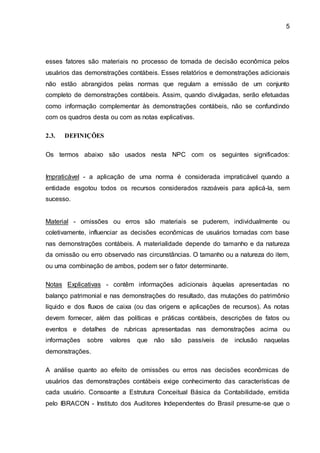 5
esses fatores são materiais no processo de tomada de decisão econômica pelos
usuários das demonstrações contábeis. Esses relatórios e demonstrações adicionais
não estão abrangidos pelas normas que regulam a emissão de um conjunto
completo de demonstrações contábeis. Assim, quando divulgadas, serão efetuadas
como informação complementar às demonstrações contábeis, não se confundindo
com os quadros desta ou com as notas explicativas.
2.3. DEFINIÇÕES
Os termos abaixo são usados nesta NPC com os seguintes significados:
Impraticável - a aplicação de uma norma é considerada impraticável quando a
entidade esgotou todos os recursos considerados razoáveis para aplicá-la, sem
sucesso.
Material - omissões ou erros são materiais se puderem, individualmente ou
coletivamente, influenciar as decisões econômicas de usuários tomadas com base
nas demonstrações contábeis. A materialidade depende do tamanho e da natureza
da omissão ou erro observado nas circunstâncias. O tamanho ou a natureza do item,
ou uma combinação de ambos, podem ser o fator determinante.
Notas Explicativas - contêm informações adicionais àquelas apresentadas no
balanço patrimonial e nas demonstrações do resultado, das mutações do patrimônio
líquido e dos fluxos de caixa (ou das origens e aplicações de recursos). As notas
devem fornecer, além das políticas e práticas contábeis, descrições de fatos ou
eventos e detalhes de rubricas apresentadas nas demonstrações acima ou
informações sobre valores que não são passíveis de inclusão naquelas
demonstrações.
A análise quanto ao efeito de omissões ou erros nas decisões econômicas de
usuários das demonstrações contábeis exige conhecimento das características de
cada usuário. Consoante a Estrutura Conceitual Básica da Contabilidade, emitida
pelo IBRACON - Instituto dos Auditores Independentes do Brasil presume-se que o
 