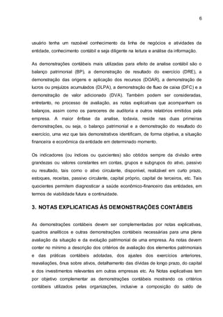 6
usuário tenha um razoável conhecimento da linha de negócios e atividades da
entidade, conhecimento contábil e seja diligente na leitura e análise da informação.
As demonstrações contábeis mais utilizadas para efeito de analise contábil são o
balanço patrimonial (BP), a demonstração de resultado do exercício (DRE), a
demonstração das origens e aplicação dos recursos (DOAR), a demonstração de
lucros ou prejuízos acumulados (DLPA), a demonstração de fluxo de caixa (DFC) e a
demonstração de valor adicionado (DVA). Também podem ser consideradas,
entretanto, no processo de avaliação, as notas explicativas que acompanham os
balanços, assim como os pareceres de auditoria e outros relatórios emitidos pela
empresa. A maior ênfase da analise, todavia, reside nas duas primeiras
demonstrações, ou seja, o balanço patrimonial e a demonstração do resultado do
exercício, uma vez que tais demonstrativos identificam, de forma objetiva, a situação
financeira e econômica da entidade em determinado momento.
Os indicadores (ou índices ou quocientes) são obtidos sempre da divisão entre
grandezas ou valores constantes em contas, grupos e subgrupos do ativo, passivo
ou resultado, tais como o ativo circulante, disponível, realizável em curto prazo,
estoques, receitas, passivo circulante, capital próprio, capital de terceiros, etc. Tais
quocientes permitem diagnosticar a saúde econômico-financeiro das entidades, em
termos de viabilidade futura e continuidade.
3. NOTAS EXPLICATICAS ÀS DEMONSTRAÇÕES CONTÁBEIS
As demonstrações contábeis devem ser complementadas por notas explicativas,
quadros analíticos e outras demonstrações contábeis necessárias para uma plena
avaliação da situação e da evolução patrimonial de uma empresa. As notas devem
conter no mínimo a descrição dos critérios de avaliação dos elementos patrimoniais
e das práticas contábeis adotadas, dos ajustes dos exercícios anteriores,
reavaliações, ônus sobre ativos, detalhamento das dívidas de longo prazo, do capital
e dos investimentos relevantes em outras empresas etc. As Notas explicativas tem
por objetivo complementar as demonstrações contábeis mostrando os critérios
contábeis utilizados pelas organizações, inclusive a composição do saldo de
 