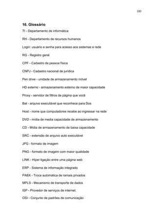 100
16. Glossário
TI - Departamento de informática
RH - Departamento de recursos humanos
Login: usuário e senha para acesso aos sistemas e rede
RG - Registro geral
CPF - Cadastro de pessoa física
CNPJ - Cadastro nacional de jurídica
Pen drive - unidade de armazenamento móvel
HD externo - armazenamento externo de maior capacidade
Proxy - servidor de filtros de página que você
Bat - arquivo executável que reconhece para Dos
Host - nome que computadores recebe ao ingressar na rede
DVD - mídia de media capacidade de armazenamento
CD - Mídia de armazenamento de baixa capacidade
SRC - extensão de arquivo auto executável
JPG - formato de imagem
PNG - formato de imagem com maior qualidade
LINK - Hiper ligação entre uma página web
ERP - Sistema de informação integrado
PABX - Troca automática de ramais privados
MPLS - Mecanismo de transporte de dados
ISP - Provedor de serviços de internet.
OSI - Conjunto de padrões de comunicação
 