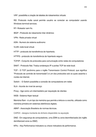 101
VRF: possibilita a criação de tabelas de roteamentos virtuais
RD: Protocolo multe canal permite usuário se conectar ao computador usando
Windows terminal services.
RT- Roteador sem fio.
IBGP - Protocolo de roteamento Inter dinâmico
VPN - Rede privada virtual
ASN - Numero de sistema autônomo
VLAN -rede local virtual.
HTTP - protocolo de transferência de hipertexto.
HTTPS - protocolo de transferência de hipertexto seguro
TCP/IP - Conjunto de protocolos para comunicação entre redes de computadores
SNAT - Protocolo Nat. Traduz endereços IP e portas TCP de rede local.
TCP - O TCP (acrônimo para o inglês Transmission Control Protocol, que significa
"Protocolo de controle de transmissão") é um dos protocolos sob os quais assenta o
núcleo da Internet.
Switch - O Switch possibilita a conexão de computadores em redes
SLA - Acorde de nível de serviço
Proxy - Age como um intermediário par requisição de clientes
WEB - Sistema Hiper textual
Memória Ram - é um tipo de memória que permite a leitura e a escrita, utilizada como
memória primária em sistemas eletrônicos digitais.
ABNT - Associação Brasileira de normas técnicas.
CAPEX - designa montante de dinheiro dispendido na aquisição
DMZ - Em segurança de computadores, uma ZDM ou zona desmilitarizada (do inglês
demilitarized zone ou DMZ)
KPIs – Key Performance Indicators ou chave indicadora de performance.
 