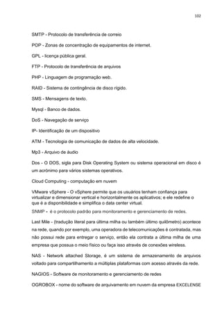 102
SMTP - Protocolo de transferência de correio
POP - Zonas de concentração de equipamentos de internet.
GPL - licença pública geral.
FTP - Protocolo de transferência de arquivos
PHP - Linguagem de programação web.
RAID - Sistema de contingência de disco rígido.
SMS - Mensagens de texto.
Mysql - Banco de dados.
DoS - Navegação de serviço
IP- Identificação de um dispositivo
ATM - Tecnologia de comunicação de dados de alta velocidade.
Mp3 - Arquivo de áudio
Dos - O DOS, sigla para Disk Operating System ou sistema operacional em disco é
um acrónimo para vários sistemas operativos.
Cloud Computing - computação em nuvem
VMware vSphere - O vSphere permite que os usuários tenham confiança para
virtualizar e dimensionar vertical e horizontalmente os aplicativos; e ele redefine o
que é a disponibilidade e simplifica o data center virtual.
SNMP - é o protocolo padrão para monitoramento e gerenciamento de redes.
Last Mile - (tradução literal para última milha ou também último quilômetro) acontece
na rede, quando por exemplo, uma operadora de telecomunicações é contratada, mas
não possui rede para entregar o serviço, então ela contrata a última milha de uma
empresa que possua o meio físico ou faça isso através de conexões wireless.
NAS - Network attached Storage, é um sistema de armazenamento de arquivos
voltado para compartilhamento a múltiplas plataformas com acesso através da rede.
NAGIOS - Software de monitoramento e gerenciamento de redes
OGROBOX - nome do software de arquivamento em nuvem da empresa EXCELENSE
 