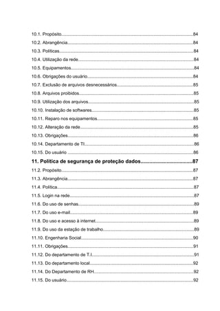 10.1. Propósito...........................................................................................................84
10.2. Abrangência......................................................................................................84
10.3. Políticas.............................................................................................................84
10.4. Utilização da rede..............................................................................................84
10.5. Equipamentos....................................................................................................84
10.6. Obrigações do usuário......................................................................................84
10.7. Exclusão de arquivos desnecessários..............................................................85
10.8. Arquivos proibidos.............................................................................................85
10.9. Utilização dos arquivos......................................................................................85
10.10. Instalação de softwares...................................................................................85
10.11. Reparo nos equipamentos..............................................................................85
10.12. Alteração da rede............................................................................................85
10.13. Obrigações......................................................................................................86
10.14. Departamento de TI.........................................................................................86
10.15. Do usuário ......................................................................................................86
11. Política de segurança de proteção dados....................................87
11.2. Propósito...........................................................................................................87
11.3. Abrangência......................................................................................................87
11.4. Política...............................................................................................................87
11.5. Login na rede.....................................................................................................87
11.6. Do uso de senhas..............................................................................................89
11.7. Do uso e-mail....................................................................................................89
11.8. Do uso e acesso à internet................................................................................89
11.9. Do uso da estação de trabalho..........................................................................89
11.10. Engenharia Social...........................................................................................90
11.11. Obrigações......................................................................................................91
11.12. Do departamento de T.I...................................................................................91
11.13. Do departamento local....................................................................................92
11.14. Do Departamento de RH.................................................................................92
11.15. Do usuário.......................................................................................................92
 