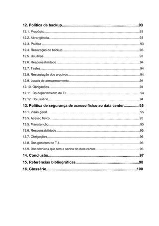 12. Política de backup..........................................................................93
12.1. Propósito...........................................................................................................93
12.2. Abrangência......................................................................................................93
12.3. Política ..............................................................................................................93
12.4. Realização do backup.......................................................................................93
12.5. Usuários............................................................................................................93
12.6. Responsabilidade..............................................................................................94
12.7. Testes................................................................................................................94
12.8. Restauração dos arquivos.................................................................................94
12.9. Locais de armazenamento................................................................................94
12.10. Obrigações......................................................................................................94
12.11. Do departamento de TI....................................................................................94
12.12. Do usuário.......................................................................................................94
13. Política de segurança de acesso físico ao data center...............95
13.1. Visão geral.........................................................................................................95
13.5. Acesso físico.....................................................................................................95
13.5. Manutenção.......................................................................................................95
13.6. Responsabilidade..............................................................................................95
13.7. Obrigações........................................................................................................96
13.8. Dos gestores de T.I...........................................................................................96
13.9. Dos técnicos que tem a senha do data center................................................. 96
14. Conclusão........................................................................................97
15. Referências bibliográficas.............................................................98
16. Glossário.......................................................................................100
 