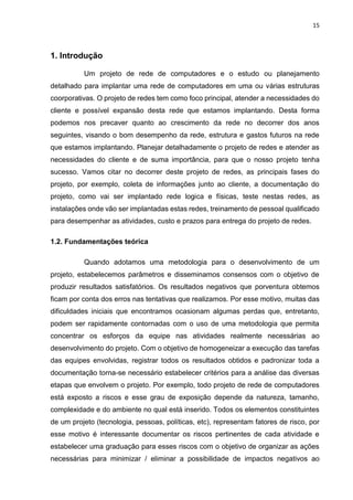 15
1. Introdução
Um projeto de rede de computadores e o estudo ou planejamento
detalhado para implantar uma rede de computadores em uma ou várias estruturas
coorporativas. O projeto de redes tem como foco principal, atender a necessidades do
cliente e possível expansão desta rede que estamos implantando. Desta forma
podemos nos precaver quanto ao crescimento da rede no decorrer dos anos
seguintes, visando o bom desempenho da rede, estrutura e gastos futuros na rede
que estamos implantando. Planejar detalhadamente o projeto de redes e atender as
necessidades do cliente e de suma importância, para que o nosso projeto tenha
sucesso. Vamos citar no decorrer deste projeto de redes, as principais fases do
projeto, por exemplo, coleta de informações junto ao cliente, a documentação do
projeto, como vai ser implantado rede logica e físicas, teste nestas redes, as
instalações onde vão ser implantadas estas redes, treinamento de pessoal qualificado
para desempenhar as atividades, custo e prazos para entrega do projeto de redes.
1.2. Fundamentações teórica
Quando adotamos uma metodologia para o desenvolvimento de um
projeto, estabelecemos parâmetros e disseminamos consensos com o objetivo de
produzir resultados satisfatórios. Os resultados negativos que porventura obtemos
ficam por conta dos erros nas tentativas que realizamos. Por esse motivo, muitas das
dificuldades iniciais que encontramos ocasionam algumas perdas que, entretanto,
podem ser rapidamente contornadas com o uso de uma metodologia que permita
concentrar os esforços da equipe nas atividades realmente necessárias ao
desenvolvimento do projeto. Com o objetivo de homogeneizar a execução das tarefas
das equipes envolvidas, registrar todos os resultados obtidos e padronizar toda a
documentação torna-se necessário estabelecer critérios para a análise das diversas
etapas que envolvem o projeto. Por exemplo, todo projeto de rede de computadores
está exposto a riscos e esse grau de exposição depende da natureza, tamanho,
complexidade e do ambiente no qual está inserido. Todos os elementos constituintes
de um projeto (tecnologia, pessoas, políticas, etc), representam fatores de risco, por
esse motivo é interessante documentar os riscos pertinentes de cada atividade e
estabelecer uma graduação para esses riscos com o objetivo de organizar as ações
necessárias para minimizar / eliminar a possibilidade de impactos negativos ao
 