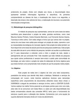 16
andamento do projeto. Ainda com relação aos riscos, a documentação deve
apresentar também informações figurativas e descritivas. As primeiras
compreendendo as classes de risco, a localização dos riscos e as segundas, a
descrição das áreas e dos setores de risco, a realocação de recursos e as possíveis
intervenções emergenciais.
1.3. Metodologia de pesquisa bibliográfica
O método de pesquisa aqui apresentada, vamos ter como base de dados
científicos para desenvolver o projeto de redes, grandes escritores, como José
Mauricio Santos Pinheiro, Carlos Eduardo Marimoto, Luiz Fernando Gomes Soares,
Tanembaum entre outros. Com estes artigos e livros que que vamos citar no projeto,
vamos ter uma base mais solida para entregar um projeto de redes, coerente e com
as necessidades tecnológicas do mercado vigente. Este projeto de redes também vai
ficar disponível como base de estudo para futuras pesquisas acadêmicas. Este projeto
de rede além de servir como método de pesquisa, também vai auxiliar os profissionais
de T.I para desenvolver e entender como e feito o projeto de rede, desde o
planejamento até sua conclusão final. Vale ressaltar que todo método de pesquisa
que ajuda outros profissionais é sempre bem-vindo e aceito pela comunidade de
tecnologia, por este motivo o projeto de redes foi elaborado de forma objetiva para
que todos tenham uma compreensão mais simples do que foi proposto neste projeto.
1.4. Objetivo
Este projeto de redes tem o objetivo de criar uma rede coorporativa,
prestadora de serviço que atende help desk a desktops, Notebook e serviços de
computação em nuvem, onde teremos aplicativos diversos para demandas
especificas como arquivamento de documentos utilizando nosso disco virtual, o
OGROBOX e aluguel de servidores e serviços on-line, como o CENTER CLOUD.
Vamos explicar da melhor forma possível os principais pontos para criar uma rede,
esta rede irá se comunicar com todas filiais e a sede com alta disponibilidade dos
dados armazenados através das conexões MPLS, tanto para o funcionando da
estrutura, quanto para a utilização dos clientes. Contaremos com uma equipe de
suporte altamente treinados divido em níveis de atendimento.
 