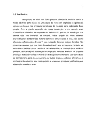 17
1.5. Justificativa
Este projeto de redes tem como principal justificativa, elaborar formas e
meios objetivos para criação de um projeto de redes em empresas coorporativas,
vamos nos basear nas principais tecnologias do mercado para elaboração deste
projeto. Com a grande expansão de novas tecnologias e um mercado mais
competitivo e dinâmico, as empresas em todo mundo, precisa de tecnologias que
atenda toda sua demanda de serviços. Neste projeto de redes estamos
disponibilizando também todo material com base em pesquisa já feita, para ajudar
alunos ou profissionais da área de TI para realização de novos projetos de redes. Não
podemos esquecer que toda base de conhecimento aqui apresentada, também vai
servir como base de dados científicos para elaboração de novos projetos, está e a
principal justificativa para elaboração de um projeto de redes. Elaborar um projeto e
empregar dados relevantes de forma que todos possam entender e usar como base
de conhecimento para desenvolvimento de outros projetos, podemos afirmar que o
conhecimento adquirido aqui neste projeto, e umas das principais justificativa para
elaboração sua elaboração.
 