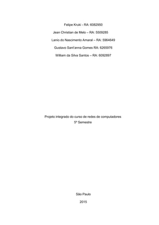 Felipe Kruki - RA: 6082950
Jean Christian de Melo – RA: 5509285
Lanio do Nascimento Amaral – RA: 5964649
Gustavo Sant’anna Gomes RA: 6265976
William da Silva Santos – RA: 6092897
Projeto integrado do curso de redes de computadores
5º Semestre
São Paulo
2015
 