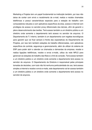 20
Marketing e Projetos tem um papel fundamental na instituição também, por isso não
deixa de contar com envio e recebimento de e-mail, realiza e recebe chamadas
telefônicas e possui características especiais para a estação de trabalho com
computadores robustos e com aplicativos específicos da área, acesso à internet com
privilégios de acesso no servidor proxy diferenciado dos demais, afim de garantir o
pleno desenvolvimento das tarefas. Terá acesso também a um diretório público e um
diretório onde somente o departamento terá acesso no servidor de arquivos. O
Departamento de T.I interno, também é um departamento com regalias tecnológicas
para garantir que vai ficar sempre à frente das expectativas do Departamento de
Projetos, por isso tem também estações de trabalho diferenciadas, com aplicativos
específicos de controle, segurança e gerenciamento, além de utilizar do sistema de
ERP para poder abrir e atender os chamados e demandas da empresa, recebe e
realiza ligações telefônicas, recebe e envia e-mails, utiliza da rede MPLS para
gerenciar as estações de trabalho das filiais e o link de conexão. Terá acesso também
a um diretório público e um diretório onde somente o departamento terá acesso no
servidor de arquivos. O Departamento da Diretoria é responsável pelas principais
tomadas de decisões, com tudo não há nenhuma particularidade de uso, terá acesso
simples a internet e recebe e envia e-mails, este departamento vai ter acesso também
a um diretório público e um diretório onde somente o departamento terá acesso no
servidor de arquivos.
 