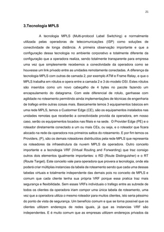21
3.Tecnologia MPLS
A tecnologia MPLS (Multi-protocol Label Switching) e normalmente
utilizada pelas operadoras de telecomunicações (ISP) como soluções de
conectividade de longa distância. A primeira observação importante e que a
configuração dessa tecnologia no ambiente corporativo e totalmente diferente da
configuração que a operadora realiza, sendo totalmente transparente para empresa
uma vez que simplesmente recebemos a conectividade da operadora como se
houvesse um link privado entre as unidades remotamente conectadas. A diferença da
tecnologia MPLS com outras de camada 2, por exemplo ATM e Frame Relay, e que o
MPLS trabalha em rótulos e opera entre a camada 2 e 3 do modelo OSI. Estes rótulos
são inseridos como um novo cabeçalho de 4 bytes no pacote fazendo um
encapsulamento do datagrama. Com este diferencial de rotulo, ganhasse com
agilidade no roteamento permitindo ainda implementações de técnicas de engenharia
de trafego entre outras coisas mais. Basicamente temos 3 equipamentos básicos em
uma rede MPLS, temos o Custormer Edge (CE), são os equipamentos instalados nas
unidades remotas que receberão a conectividade provida da operadora, em nosso
caso, serão os equipamentos locados nas filiais e na sede. O Provider Edge (PE) e o
roteador diretamente conectado a um ou mais CEs, ou seja, e o roteador que ficara
alocado na rede da operadora nos primeiros saltos do roteamento. E por fim temos os
Providers, (P), são os demais roteadores distribuídos pela rede MPLS que representa
os roteadores da infraestrutura da nuvem MPLS da operadora. Outro conceito
importante e a tecnologia VRF (Virtual Routing and Forwarding) que traz consigo
outros dois elementos igualmente importantes: o RD (Route Distinguisher) e o RT
(Route Target). Este conceito vale para operadora que provera a tecnologia, onde ela
poderá criar múltiplas instancias da tabela de roteamento sendo que cada uma dessas
tabelas virtuais e totalmente independente das demais pois no conceito de MPLS e
comum que cada cliente tenha sua própria VRF porque essa pratica traz mais
segurança e flexibilidade. Sem essas VRFs individuais o trafego entre as subrede de
todos os clientes da operadora iriam compor uma única tabela de roteamento, uma
vez que a operadora utiliza o mesmo roteador para muitos clientes, isto seria péssimo
do ponto de vista de segurança. Um benefício comum e que se torna possível que os
clientes utilizem endereços de redes iguais, já que as instancias VRF são
independentes. E é muito comum que as empresas utilizem endereços privados da
 