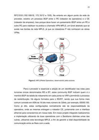22
RFC1918 (192.168/16, 172.16/12 e 10/8). No entanto em algum ponto da rede do
provedor, existira um processo BGP entre o PE (roteador da operadora) e o CE
(roteador da empresa). Isso porque deve haver um pareamento IBGP entre um PE e
outro PE para viabilizar na pratica a chamado VPN MPLS, um túnel abstrato que só
existe nas bordas da rede MPLS, já que os roteadores P não conhecem as várias
VPNs.
Figura 2. MPLS/Rede Operadora, desenvolvido pelos autores.
Para o provedor e essencial a adição de um identificador nas rotas para
torná-las únicas denominados RD e RT, estas community BGP indicam quem é o
membro BGP da tabela de roteamento em cada ponta na VRFs permitindo o processo
de redistribuição. Há alguns formatos para o RD/RT, sendo que sua forma mais
comum consiste em ASN de 16 bits mais número de 32bits, por exemplo, 65000:100.
Como já dito, estas configurações normalmente são de responsabilidade da
operadora, onde as mesmas entregam o roteador CE, juntamente com a interface
ethernet para conectarmos em nossa rede. Em nosso projeto integrado realizaremos
a implantação utilizando de duas operadoras com o Backbone distintas umas das
outras, utilizando esta tecnologia MPLS, a fim de garantir a total disponibilidade da
comunicação entre as filiais com a sede.
 