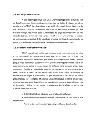 23
3.1. Tecnologia Clear Channel
A rede de serviços utiliza links Clear Channel para poder se comunicar com
os Data Centers das filiais e então poder sincronizar os dados. É utilizado também o
monitoramento SNMP dos dispositivos para a gestão de disponibilidade da informação
que consiste em backup e recuperação dos dados em tempo hábil. A tecnologia Clear
Channel interliga dois pontos locais (Lan tolan) ou de longa distância através de uma
conexão dedicada e transparentes a protocolo, oferecendo uma grande capacidade
de interconexão de pontos. Esta tecnologia promove serviços de comunicação de
dados, voz e vídeo de forma altamente confiável e totalmente gerenciada.
3.2. Sistema de monitoramento SNMP
SNMP é o protocolo padrão para monitoramento e gerenciamento de redes.
E um protocolo simples de gerenciamento de redes, muito útil no qual podemos optar
por diversas ferramentas e softwares que utilizam este tipo protocolo. SNMP e simples
porque utiliza recurso que consomem pouco processamento para executar tarefas de
gerenciamento de redes e requer pouco do software para executar tarefas mais
complexas. Devido a quantidade enorme de softwares de monitoramento e
gerenciamento de redes que tem no mercado, optamos por utilizar os softwares de
monitoramento, Nagios e SolarWinds, no qual foi concebido para tornar as tarefas
problemáticas de TI, simples, oferecendo uma monitoração completa em diversos
sistemas operacionais e dispositivos, entregando informações críticas, alarmes, vida
do dispositivo, métricas de uso, estado de serviço, etc. Os benefícios de utilizar este
software de monitoramento:
 Detecção rápida de falhas de rede e falhas de protocolo;
 Monitoramento sem agente (Não há necessidade de uma pessoa ficar
monitorando)
 Aumento de servidores, serviços e disponibilidade de aplicação.
 