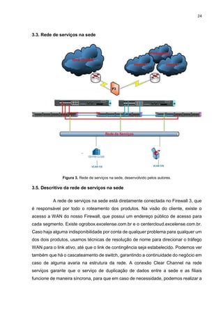 24
3.3. Rede de serviços na sede
Figura 3. Rede de serviços na sede, desenvolvido pelos autores.
3.5. Descritivo da rede de serviços na sede
A rede de serviços na sede está diretamente conectada no Firewall 3, que
é responsável por todo o roteamento dos produtos. Na visão do cliente, existe o
acesso a WAN do nosso Firewall, que possui um endereço público de acesso para
cada segmento. Existe ogrobox.excelense.com.br e o centercloud.excelense.com.br.
Caso haja alguma indisponibilidade por conta de qualquer problema para qualquer um
dos dois produtos, usamos técnicas de resolução de nome para direcionar o tráfego
WAN para o link ativo, até que o link de contingência seja estabelecido. Podemos ver
também que há o cascateamento de switch, garantindo a continuidade do negócio em
caso de alguma avaria na estrutura da rede. A conexão Clear Channel na rede
serviços garante que o serviço de duplicação de dados entre a sede e as filiais
funcione de maneira síncrona, para que em caso de necessidade, podemos realizar a
 
