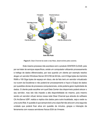 26
Figura 5. Clear Channel da sede e das filiais, desenvolvido pelos autores.
Este mesmo processo não acontece com o produto CENTER CLOUD, pois
por se tratar de serviços específicos, existe um computador utilizando processamento
e trafego de dados diferenciados, por isso quando um cliente por exemplo resolve
alugar um servidor Windows Server 2012 R2 de 64 bits, com 8 Giga bytes de memória
RAM e 100 Giga bytes de espaço em disco, ele de fato terá um servidor virtualizado
na nuvem da Excelense e não poderá ter processamento e Input e Output de dados
por questões obvias de processos computacionais, onde poderia gerar duplicidade de
dados. O cliente pode escolher em qual Data Center dos disponíveis poderá alocar o
seu servidor, mas isto não impede a alta disponibilidade do mesmo, pois mesmo
sendo um servidor virtual, temos nossa rede Clear Channel que através do software
CA ArcServe UDP, realiza a replica dos dados para outra localidade, seja a sede ou
uma outra filial. A questão é que sempre terá uma cópia fiel não ativa em uma segunda
unidade que poderá ficar ativa em questão de minutos, graças a interação da
ferramenta com nossos servidores físicos ESX da Vmware.
 