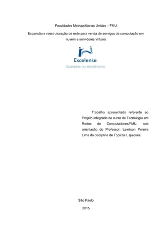 Faculdades Metropolitanas Unidas – FMU
Expansão e reestruturação de rede para venda de serviços de computação em
nuvem e servidores virtuais
Trabalho apresentado referente ao
Projeto Integrado do curso de Tecnologia em
Redes de Computadores/FMU, sob
orientação do Professor: Lawilson Pereira
Lima da disciplina de Tópicos Especiais.
São Paulo
2015
 