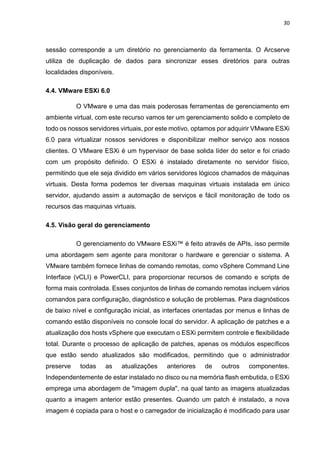 30
sessão corresponde a um diretório no gerenciamento da ferramenta. O Arcserve
utiliza de duplicação de dados para sincronizar esses diretórios para outras
localidades disponíveis.
4.4. VMware ESXi 6.0
O VMware e uma das mais poderosas ferramentas de gerenciamento em
ambiente virtual, com este recurso vamos ter um gerenciamento solido e completo de
todo os nossos servidores virtuais, por este motivo, optamos por adquirir VMware ESXi
6.0 para virtualizar nossos servidores e disponibilizar melhor serviço aos nossos
clientes. O VMware ESXi é um hypervisor de base solida líder do setor e foi criado
com um propósito definido. O ESXi é instalado diretamente no servidor físico,
permitindo que ele seja dividido em vários servidores lógicos chamados de máquinas
virtuais. Desta forma podemos ter diversas maquinas virtuais instalada em único
servidor, ajudando assim a automação de serviços e fácil monitoração de todo os
recursos das maquinas virtuais.
4.5. Visão geral do gerenciamento
O gerenciamento do VMware ESXi™ é feito através de APIs, isso permite
uma abordagem sem agente para monitorar o hardware e gerenciar o sistema. A
VMware também fornece linhas de comando remotas, como vSphere Command Line
Interface (vCLI) e PowerCLI, para proporcionar recursos de comando e scripts de
forma mais controlada. Esses conjuntos de linhas de comando remotas incluem vários
comandos para configuração, diagnóstico e solução de problemas. Para diagnósticos
de baixo nível e configuração inicial, as interfaces orientadas por menus e linhas de
comando estão disponíveis no console local do servidor. A aplicação de patches e a
atualização dos hosts vSphere que executam o ESXi permitem controle e flexibilidade
total. Durante o processo de aplicação de patches, apenas os módulos específicos
que estão sendo atualizados são modificados, permitindo que o administrador
preserve todas as atualizações anteriores de outros componentes.
Independentemente de estar instalado no disco ou na memória flash embutida, o ESXi
emprega uma abordagem de "imagem dupla", na qual tanto as imagens atualizadas
quanto a imagem anterior estão presentes. Quando um patch é instalado, a nova
imagem é copiada para o host e o carregador de inicialização é modificado para usar
 